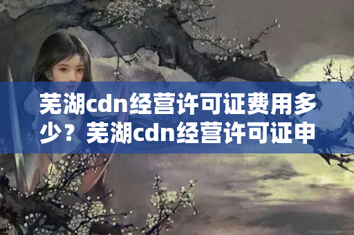 蕪湖cdn經(jīng)營許可證費(fèi)用多少？蕪湖cdn經(jīng)營許可證申請(qǐng)流程方法