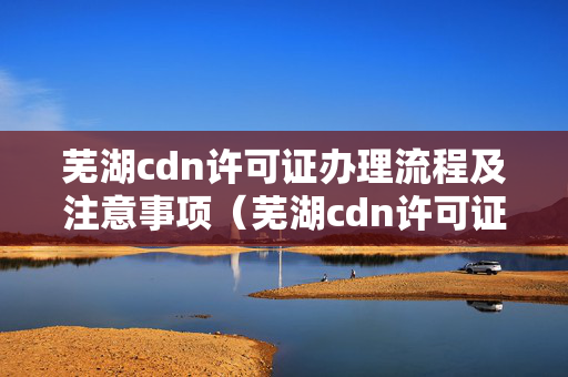 蕪湖cdn許可證辦理流程及注意事項(xiàng)（蕪湖cdn許可證辦事方法）