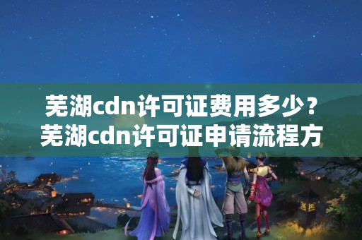 蕪湖cdn許可證費用多少？蕪湖cdn許可證申請流程方法