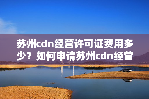 蘇州cdn經(jīng)營(yíng)許可證費(fèi)用多少？如何申請(qǐng)?zhí)K州cdn經(jīng)營(yíng)許可證？