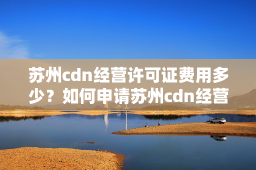 蘇州cdn經(jīng)營許可證費用多少？如何申請?zhí)K州cdn經(jīng)營許可證？