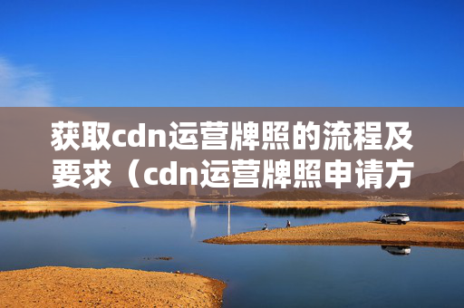 獲取cdn運(yùn)營(yíng)牌照的流程及要求（cdn運(yùn)營(yíng)牌照申請(qǐng)方法）