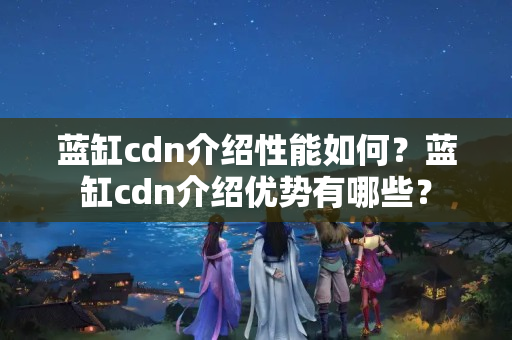 藍缸cdn介紹性能如何？藍缸cdn介紹優(yōu)勢有哪些？