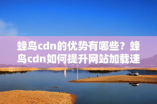 蜂鳥cdn的優(yōu)勢(shì)有哪些？蜂鳥cdn如何提升網(wǎng)站加載速度？