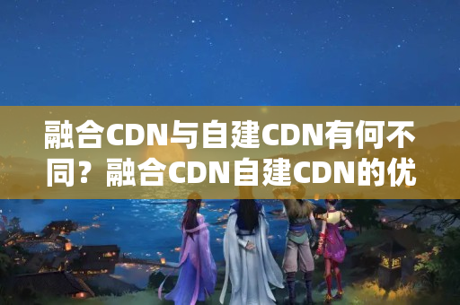 融合CDN與自建CDN有何不同？融合CDN自建CDN的優(yōu)勢與劣勢是什么？