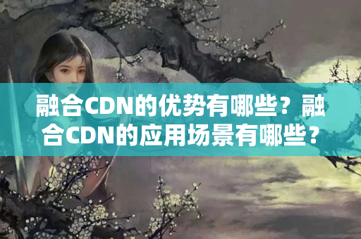 融合CDN的優(yōu)勢有哪些？融合CDN的應用場景有哪些？