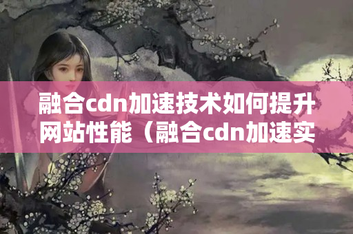 融合cdn加速技術(shù)如何提升網(wǎng)站性能（融合cdn加速實現(xiàn)網(wǎng)站快速響應(yīng)）