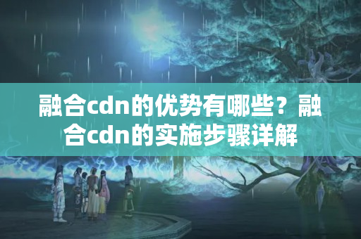 融合cdn的優(yōu)勢有哪些？融合cdn的實施步驟詳解