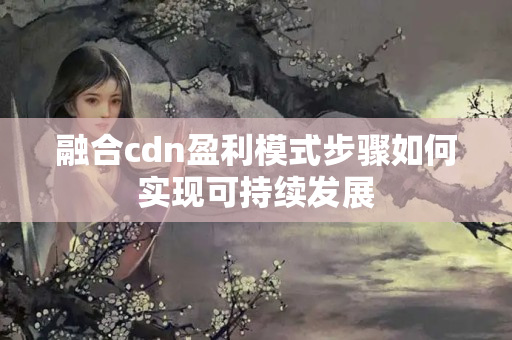 融合cdn盈利模式步驟如何實現(xiàn)可持續(xù)發(fā)展