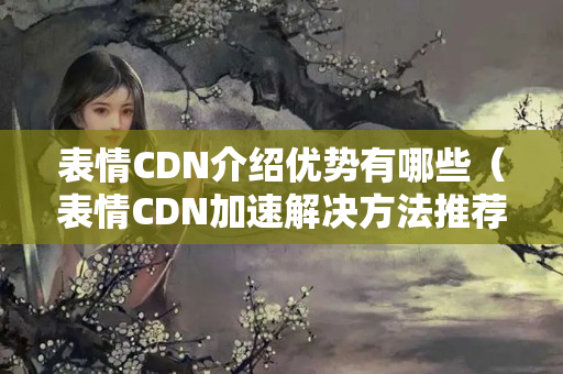 表情CDN介紹優(yōu)勢有哪些（表情CDN加速解決方法推薦）