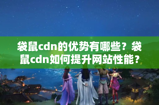 袋鼠cdn的優(yōu)勢有哪些？袋鼠cdn如何提升網(wǎng)站性能？