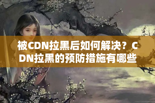 被CDN拉黑后如何解決？CDN拉黑的預(yù)防措施有哪些？