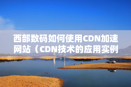 西部數(shù)碼如何使用CDN加速網(wǎng)站（CDN技術(shù)的應(yīng)用實(shí)例）