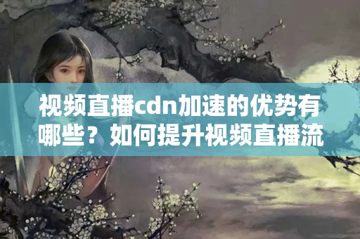 視頻直播cdn加速的優(yōu)勢有哪些？如何提升視頻直播流暢度