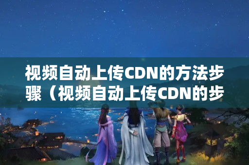 視頻自動(dòng)上傳CDN的方法步驟（視頻自動(dòng)上傳CDN的步驟詳解）