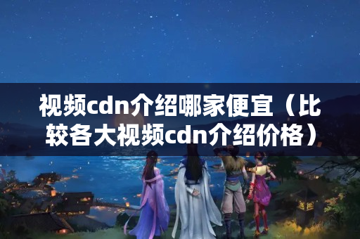 視頻cdn介紹哪家便宜（比較各大視頻cdn介紹價格）