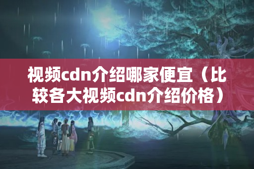 視頻cdn介紹哪家便宜（比較各大視頻cdn介紹價格）