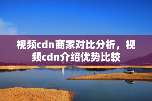 視頻cdn商家對(duì)比分析，視頻cdn介紹優(yōu)勢(shì)比較