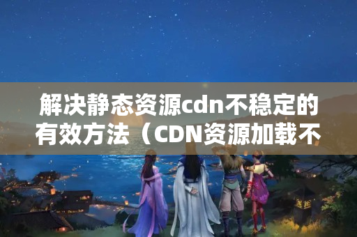 解決靜態(tài)資源cdn不穩(wěn)定的有效方法（CDN資源加載不穩(wěn)定的原因及解決方法）