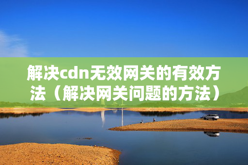 解決cdn無效網(wǎng)關(guān)的有效方法（解決網(wǎng)關(guān)問題的方法）