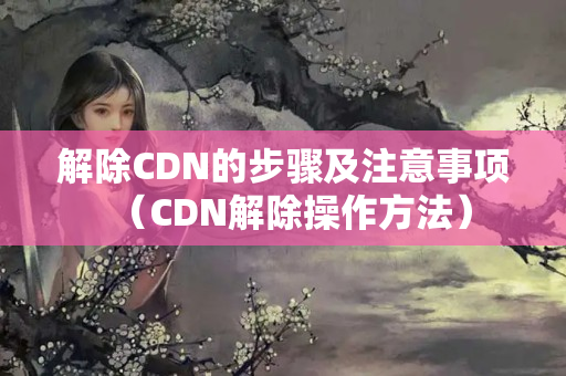 解除CDN的步驟及注意事項(xiàng)（CDN解除操作方法）