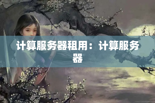 計(jì)算服務(wù)器租用：計(jì)算服務(wù)器