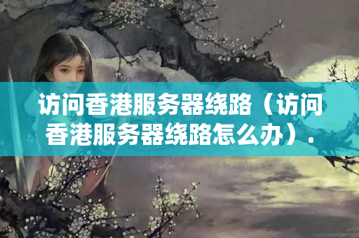 訪(fǎng)問(wèn)香港服務(wù)器繞路（訪(fǎng)問(wèn)香港服務(wù)器繞路怎么辦）