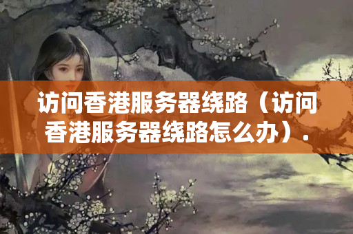 訪(fǎng)問(wèn)香港服務(wù)器繞路（訪(fǎng)問(wèn)香港服務(wù)器繞路怎么辦）