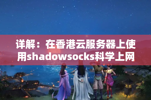 詳解：在香港云服務(wù)器上使用shadowsocks科學(xué)上網(wǎng)訪問國外網(wǎng)站的方法和步驟？