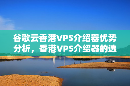 谷歌云香港VPS介紹器優(yōu)勢分析，香港VPS介紹器的選擇方法