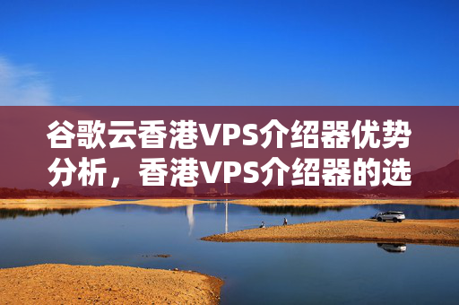 谷歌云香港VPS介紹器優(yōu)勢分析，香港VPS介紹器的選擇方法