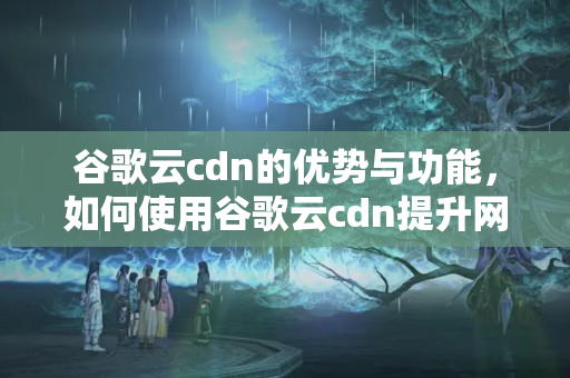 谷歌云cdn的優(yōu)勢與功能，如何使用谷歌云cdn提升網(wǎng)站性能