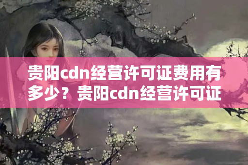 貴陽cdn經(jīng)營許可證費用有多少？貴陽cdn經(jīng)營許可證辦理流程方法