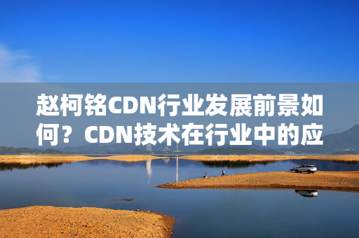 趙柯銘CDN行業(yè)發(fā)展前景如何？CDN技術(shù)在行業(yè)中的應(yīng)用分析