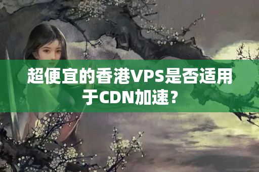 超便宜的香港VPS是否適用于CDN加速？