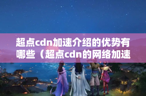 超點(diǎn)cdn加速介紹的優(yōu)勢(shì)有哪些（超點(diǎn)cdn的網(wǎng)絡(luò)加速技術(shù)概述）