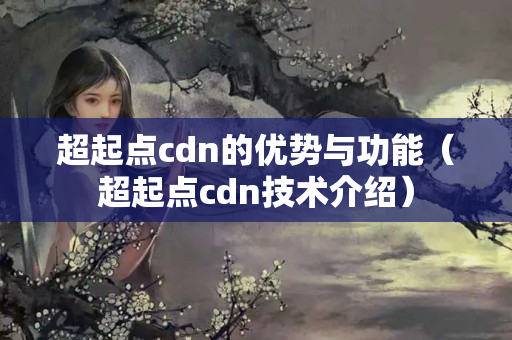 超起點cdn的優(yōu)勢與功能（超起點cdn技術介紹）