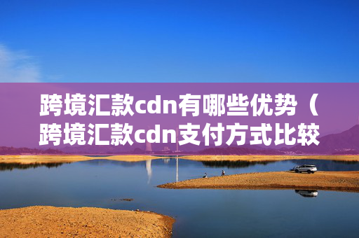 跨境匯款cdn有哪些優(yōu)勢（跨境匯款cdn支付方式比較）