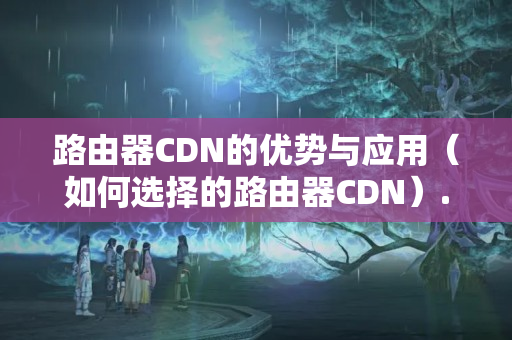 路由器CDN的優(yōu)勢與應(yīng)用（如何選擇的路由器CDN）