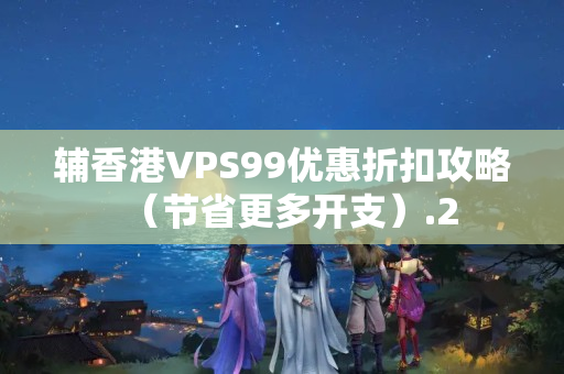 輔香港VPS99優(yōu)惠折扣攻略（節(jié)省更多開支）