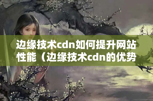 邊緣技術cdn如何提升網(wǎng)站性能（邊緣技術cdn的優(yōu)勢與應用）