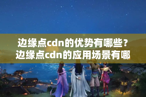 邊緣點cdn的優(yōu)勢有哪些？邊緣點cdn的應用場景有哪些？