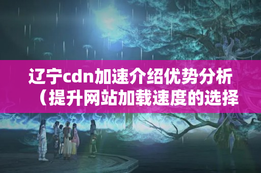 遼寧cdn加速介紹優(yōu)勢分析（提升網(wǎng)站加載速度的選擇）