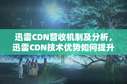 迅雷CDN營收機制及分析，迅雷CDN技術優(yōu)勢如何提升營收