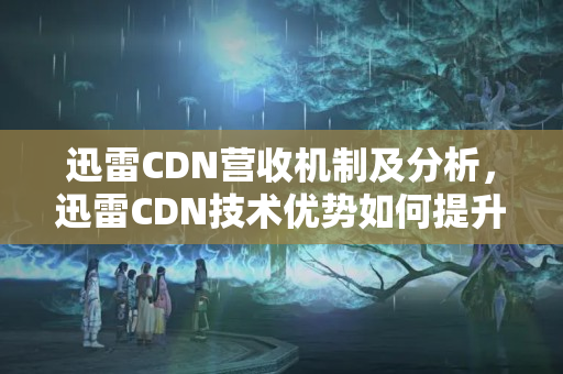 迅雷CDN營收機制及分析，迅雷CDN技術(shù)優(yōu)勢如何提升營收