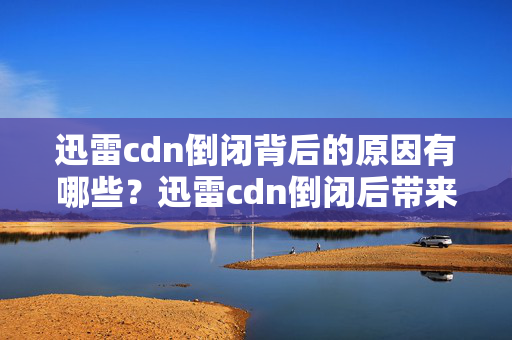 迅雷cdn倒閉背后的原因有哪些？迅雷cdn倒閉后帶來的影響