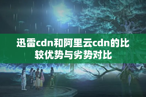 迅雷cdn和阿里云cdn的比較優(yōu)勢與劣勢對比