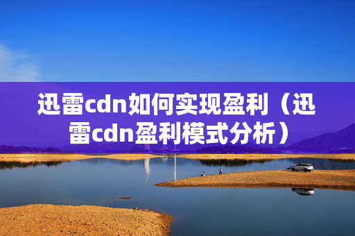 迅雷cdn如何實現(xiàn)盈利（迅雷cdn盈利模式分析）