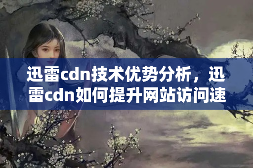 迅雷cdn技術優(yōu)勢分析，迅雷cdn如何提升網站訪問速度