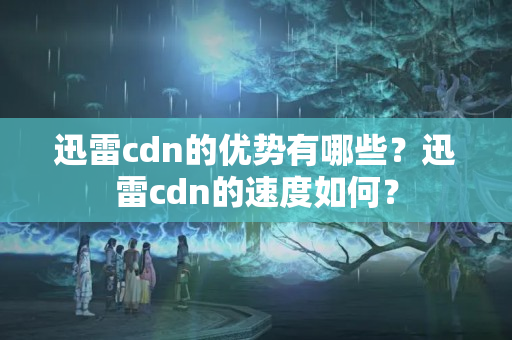 迅雷cdn的優(yōu)勢(shì)有哪些？迅雷cdn的速度如何？